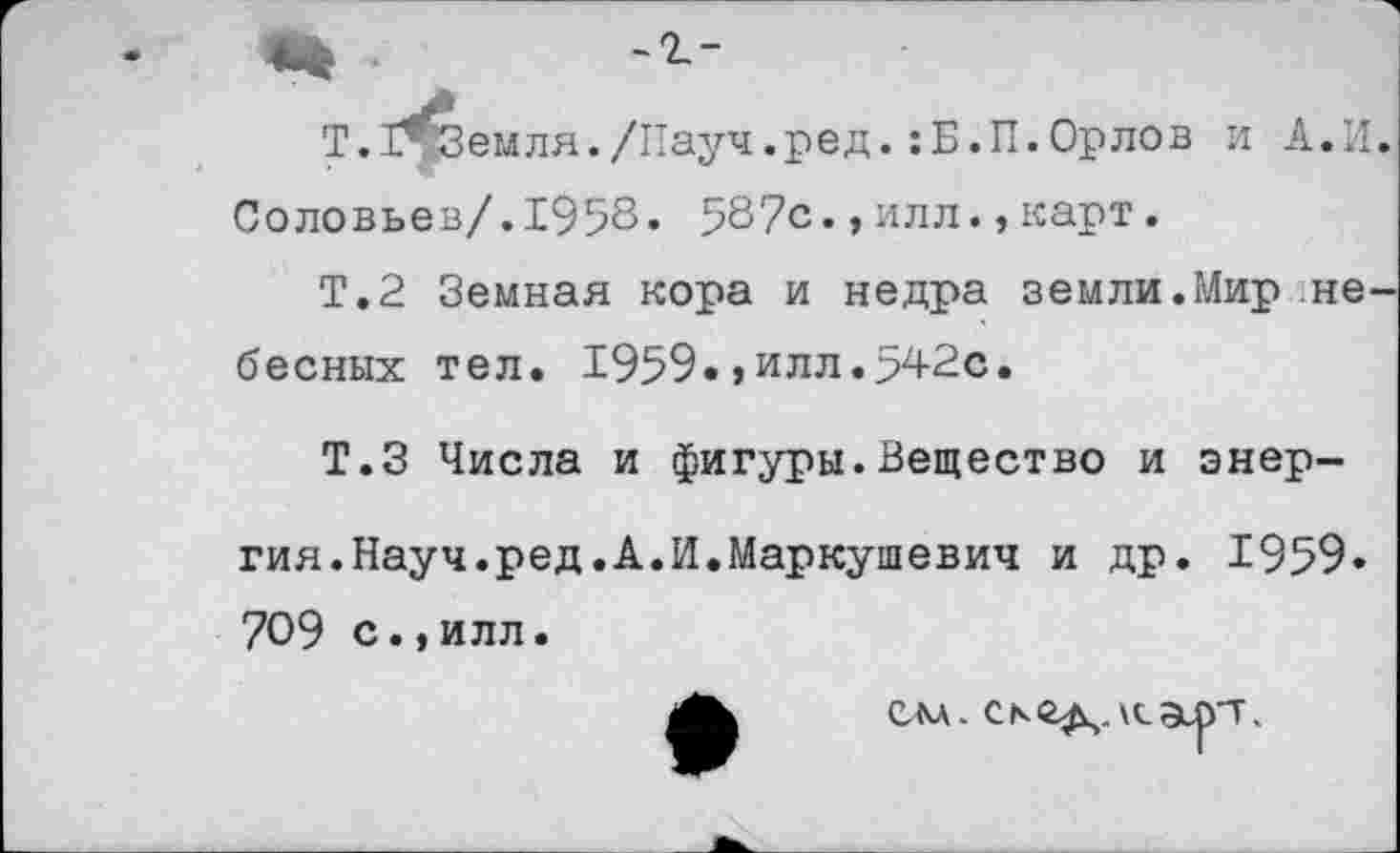 ﻿Т. З^Земля./Науч.ред.:Б.П.Орлов и А.И.
Соловьев/.1958« 587с.,илл.,карт.
Т.2 Земная кора и недра земли.Мир не
бесных тел. 1959.»илл.542с.
Т.З Числа и фигуры.Вещество и энер
гия. Науч. ред. А. И. Маркушевич и др. 1959» 709 с.,илл.
слл. аят.